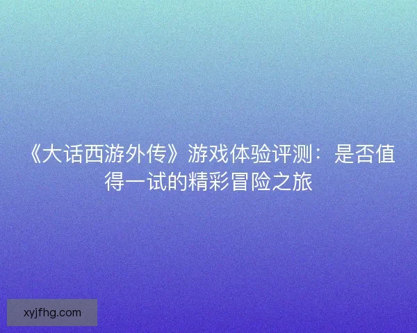 《大话西游外传》游戏体验评测：是否值得一试的精彩冒险之旅