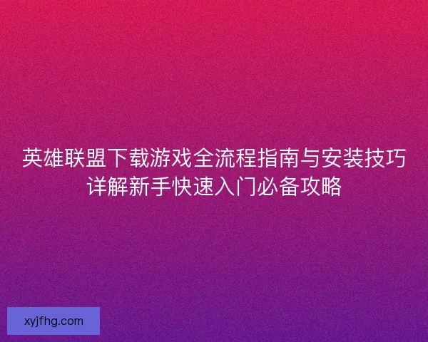 英雄联盟下载游戏全流程指南与安装技巧详解新手快速入门必备攻略