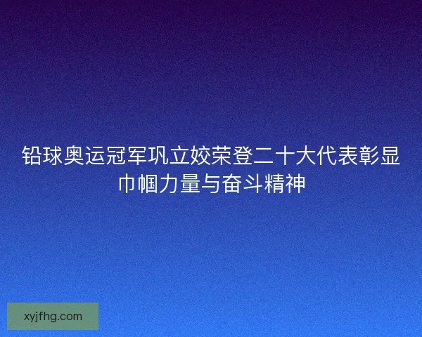 铅球奥运冠军巩立姣荣登二十大代表彰显巾帼力量与奋斗精神