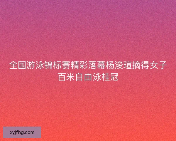 全国游泳锦标赛精彩落幕杨浚瑄摘得女子百米自由泳桂冠