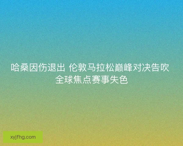哈桑因伤退出 伦敦马拉松巅峰对决告吹 全球焦点赛事失色