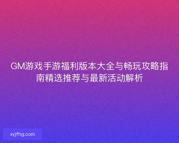 GM游戏手游福利版本大全与畅玩攻略指南精选推荐与最新活动解析