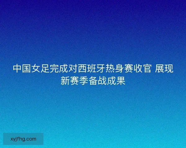 中国女足完成对西班牙热身赛收官 展现新赛季备战成果